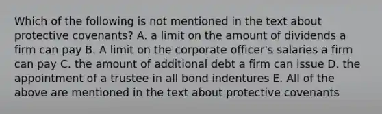 Which of the following is not mentioned in the text about protective covenants? A. a limit on the amount of dividends a firm can pay B. A limit on the corporate officer's salaries a firm can pay C. the amount of additional debt a firm can issue D. the appointment of a trustee in all bond indentures E. All of the above are mentioned in the text about protective covenants