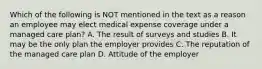 Which of the following is NOT mentioned in the text as a reason an employee may elect medical expense coverage under a managed care plan? A. The result of surveys and studies B. It may be the only plan the employer provides C. The reputation of the managed care plan D. Attitude of the employer