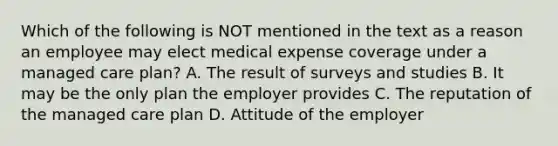 Which of the following is NOT mentioned in the text as a reason an employee may elect medical expense coverage under a managed care plan? A. The result of surveys and studies B. It may be the only plan the employer provides C. The reputation of the managed care plan D. Attitude of the employer