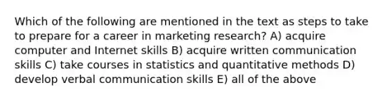 Which of the following are mentioned in the text as steps to take to prepare for a career in marketing research? A) acquire computer and Internet skills B) acquire written communication skills C) take courses in statistics and quantitative methods D) develop verbal communication skills E) all of the above