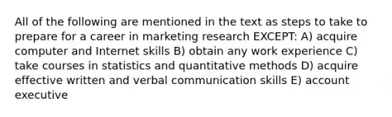 All of the following are mentioned in the text as steps to take to prepare for a career in marketing research EXCEPT: A) acquire computer and Internet skills B) obtain any work experience C) take courses in statistics and quantitative methods D) acquire effective written and verbal communication skills E) account executive