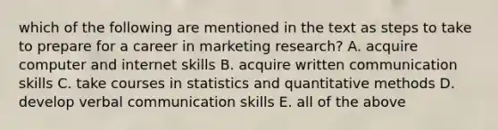 which of the following are mentioned in the text as steps to take to prepare for a career in marketing research? A. acquire computer and internet skills B. acquire written communication skills C. take courses in statistics and quantitative methods D. develop verbal communication skills E. all of the above