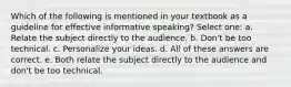 Which of the following is mentioned in your textbook as a guideline for effective informative speaking? Select one: a. Relate the subject directly to the audience. b. Don't be too technical. c. Personalize your ideas. d. All of these answers are correct. e. Both relate the subject directly to the audience and don't be too technical.