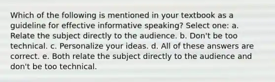 Which of the following is mentioned in your textbook as a guideline for effective informative speaking? Select one: a. Relate the subject directly to the audience. b. Don't be too technical. c. Personalize your ideas. d. All of these answers are correct. e. Both relate the subject directly to the audience and don't be too technical.