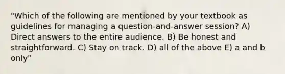 "Which of the following are mentioned by your textbook as guidelines for managing a question-and-answer session? A) Direct answers to the entire audience. B) Be honest and straightforward. C) Stay on track. D) all of the above E) a and b only"