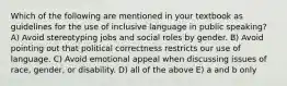 Which of the following are mentioned in your textbook as guidelines for the use of inclusive language in public speaking? A) Avoid stereotyping jobs and social roles by gender. B) Avoid pointing out that political correctness restricts our use of language. C) Avoid emotional appeal when discussing issues of race, gender, or disability. D) all of the above E) a and b only