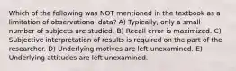 Which of the following was NOT mentioned in the textbook as a limitation of observational data? A) Typically, only a small number of subjects are studied. B) Recall error is maximized. C) Subjective interpretation of results is required on the part of the researcher. D) Underlying motives are left unexamined. E) Underlying attitudes are left unexamined.