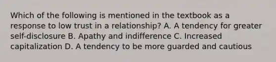 Which of the following is mentioned in the textbook as a response to low trust in a relationship? A. A tendency for greater self-disclosure B. Apathy and indifference C. Increased capitalization D. A tendency to be more guarded and cautious