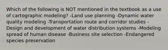 Which of the following is NOT mentioned in the textbook as a use of cartographic modeling? -Land use planning -Dynamic water quality modeling -Transportation route and corridor studies -Design and development of water distribution systems -Modeling spread of human disease -Business site selection -Endangered species preservation