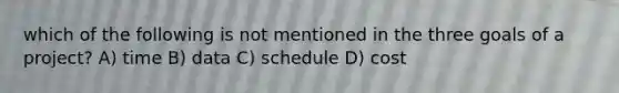 which of the following is not mentioned in the three goals of a project? A) time B) data C) schedule D) cost