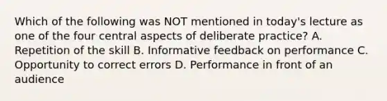 Which of the following was NOT mentioned in today's lecture as one of the four central aspects of deliberate practice? A. Repetition of the skill B. Informative feedback on performance C. Opportunity to correct errors D. Performance in front of an audience