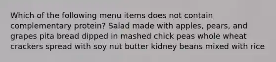 Which of the following menu items does not contain complementary protein? Salad made with apples, pears, and grapes pita bread dipped in mashed chick peas whole wheat crackers spread with soy nut butter kidney beans mixed with rice