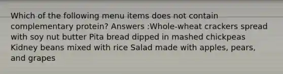 Which of the following menu items does not contain complementary protein? Answers :Whole-wheat crackers spread with soy nut butter Pita bread dipped in mashed chickpeas Kidney beans mixed with rice Salad made with apples, pears, and grapes