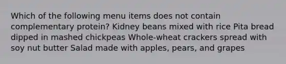 Which of the following menu items does not contain complementary protein? Kidney beans mixed with rice Pita bread dipped in mashed chickpeas Whole-wheat crackers spread with soy nut butter Salad made with apples, pears, and grapes