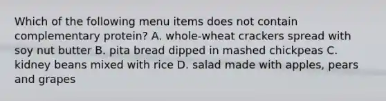 Which of the following menu items does not contain complementary protein? A. whole-wheat crackers spread with soy nut butter B. pita bread dipped in mashed chickpeas C. kidney beans mixed with rice D. salad made with apples, pears and grapes