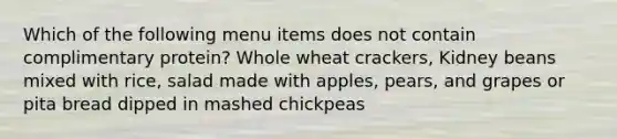 Which of the following menu items does not contain complimentary protein? Whole wheat crackers, Kidney beans mixed with rice, salad made with apples, pears, and grapes or pita bread dipped in mashed chickpeas