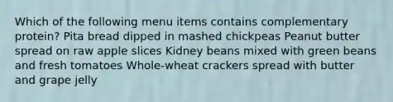 Which of the following menu items contains complementary protein? Pita bread dipped in mashed chickpeas Peanut butter spread on raw apple slices Kidney beans mixed with green beans and fresh tomatoes Whole-wheat crackers spread with butter and grape jelly