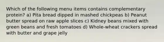 Which of the following menu items contains complementary protein? a) Pita bread dipped in mashed chickpeas b) Peanut butter spread on raw apple slices c) Kidney beans mixed with green beans and fresh tomatoes d) Whole-wheat crackers spread with butter and grape jelly