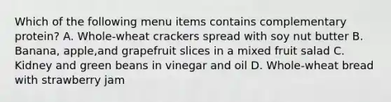 Which of the following menu items contains complementary protein? A. Whole-wheat crackers spread with soy nut butter B. Banana, apple,and grapefruit slices in a mixed fruit salad C. Kidney and green beans in vinegar and oil D. Whole-wheat bread with strawberry jam