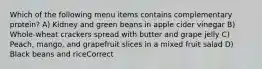 Which of the following menu items contains complementary protein? A) Kidney and green beans in apple cider vinegar B) Whole-wheat crackers spread with butter and grape jelly C) Peach, mango, and grapefruit slices in a mixed fruit salad D) Black beans and riceCorrect