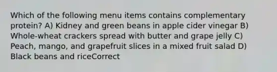 Which of the following menu items contains complementary protein? A) Kidney and green beans in apple cider vinegar B) Whole-wheat crackers spread with butter and grape jelly C) Peach, mango, and grapefruit slices in a mixed fruit salad D) Black beans and riceCorrect