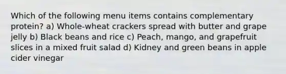 Which of the following menu items contains complementary protein? a) Whole-wheat crackers spread with butter and grape jelly b) Black beans and rice c) Peach, mango, and grapefruit slices in a mixed fruit salad d) Kidney and green beans in apple cider vinegar