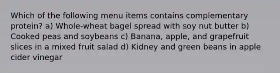 Which of the following menu items contains complementary protein? a) Whole-wheat bagel spread with soy nut butter b) Cooked peas and soybeans c) Banana, apple, and grapefruit slices in a mixed fruit salad d) Kidney and green beans in apple cider vinegar