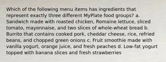 Which of the following menu items has ingredients that represent exactly three different MyPlate food groups? a. Sandwich made with roasted chicken, Romaine lettuce, sliced tomato, mayonnaise, and two slices of whole-wheat bread b. Burrito that contains cooked pork, cheddar cheese, rice, refried beans, and chopped green onions c. Fruit smoothie made with vanilla yogurt, orange juice, and fresh peaches d. Low-fat yogurt topped with banana slices and fresh strawberries