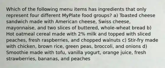 Which of the following menu items has ingredients that only represent four different MyPlate food groups? a) Toasted cheese sandwich made with American cheese, Swiss cheese, mayonnaise, and two slices of buttered, whole-wheat bread b) Hot oatmeal cereal made with 2% milk and topped with sliced peaches, fresh raspberries, and chopped walnuts c) Stir-fry made with chicken, brown rice, green peas, broccoli, and onions d) Smoothie made with tofu, vanilla yogurt, orange juice, fresh strawberries, bananas, and peaches