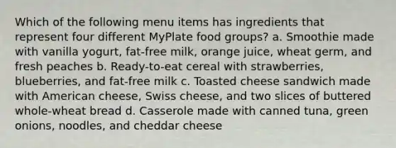 Which of the following menu items has ingredients that represent four different MyPlate food groups? a. Smoothie made with vanilla yogurt, fat-free milk, orange juice, wheat germ, and fresh peaches b. Ready-to-eat cereal with strawberries, blueberries, and fat-free milk c. Toasted cheese sandwich made with American cheese, Swiss cheese, and two slices of buttered whole-wheat bread d. Casserole made with canned tuna, green onions, noodles, and cheddar cheese