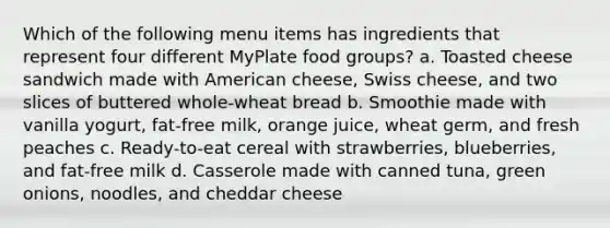 Which of the following menu items has ingredients that represent four different MyPlate food groups? a. Toasted cheese sandwich made with American cheese, Swiss cheese, and two slices of buttered whole-wheat bread b. Smoothie made with vanilla yogurt, fat-free milk, orange juice, wheat germ, and fresh peaches c. Ready-to-eat cereal with strawberries, blueberries, and fat-free milk d. Casserole made with canned tuna, green onions, noodles, and cheddar cheese