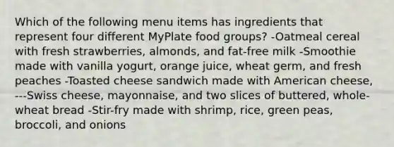 Which of the following menu items has ingredients that represent four different MyPlate food groups? -Oatmeal cereal with fresh strawberries, almonds, and fat-free milk -Smoothie made with vanilla yogurt, orange juice, wheat germ, and fresh peaches -Toasted cheese sandwich made with American cheese, ---Swiss cheese, mayonnaise, and two slices of buttered, whole-wheat bread -Stir-fry made with shrimp, rice, green peas, broccoli, and onions