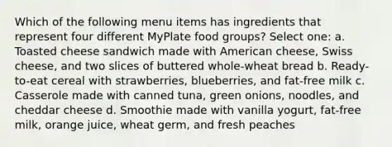 Which of the following menu items has ingredients that represent four different MyPlate food groups? Select one: a. Toasted cheese sandwich made with American cheese, Swiss cheese, and two slices of buttered whole-wheat bread b. Ready-to-eat cereal with strawberries, blueberries, and fat-free milk c. Casserole made with canned tuna, green onions, noodles, and cheddar cheese d. Smoothie made with vanilla yogurt, fat-free milk, orange juice, wheat germ, and fresh peaches