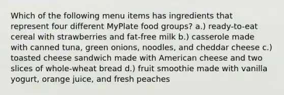 Which of the following menu items has ingredients that represent four different MyPlate food groups? a.) ready-to-eat cereal with strawberries and fat-free milk b.) casserole made with canned tuna, green onions, noodles, and cheddar cheese c.) toasted cheese sandwich made with American cheese and two slices of whole-wheat bread d.) fruit smoothie made with vanilla yogurt, orange juice, and fresh peaches