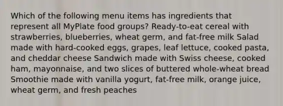 Which of the following menu items has ingredients that represent all MyPlate food groups? Ready-to-eat cereal with strawberries, blueberries, wheat germ, and fat-free milk Salad made with hard-cooked eggs, grapes, leaf lettuce, cooked pasta, and cheddar cheese Sandwich made with Swiss cheese, cooked ham, mayonnaise, and two slices of buttered whole-wheat bread Smoothie made with vanilla yogurt, fat-free milk, orange juice, wheat germ, and fresh peaches