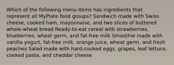 Which of the following menu items has ingredients that represent all MyPlate food groups? Sandwich made with Swiss cheese, cooked ham, mayonnaise, and two slices of buttered whole-wheat bread Ready-to-eat cereal with strawberries, blueberries, wheat germ, and fat-free milk Smoothie made with vanilla yogurt, fat-free milk, orange juice, wheat germ, and fresh peaches Salad made with hard-cooked eggs, grapes, leaf lettuce, cooked pasta, and cheddar cheese