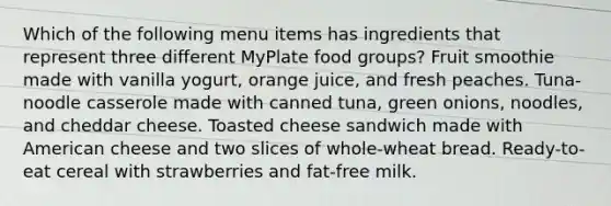 Which of the following menu items has ingredients that represent three different MyPlate food groups? Fruit smoothie made with vanilla yogurt, orange juice, and fresh peaches. Tuna-noodle casserole made with canned tuna, green onions, noodles, and cheddar cheese. Toasted cheese sandwich made with American cheese and two slices of whole-wheat bread. Ready-to-eat cereal with strawberries and fat-free milk.