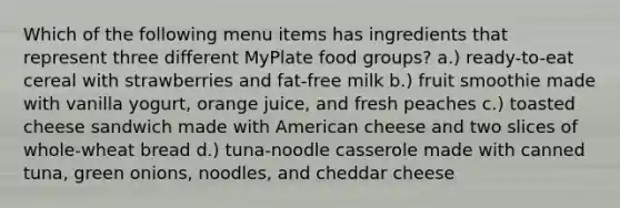 Which of the following menu items has ingredients that represent three different MyPlate food groups? a.) ready-to-eat cereal with strawberries and fat-free milk b.) fruit smoothie made with vanilla yogurt, orange juice, and fresh peaches c.) toasted cheese sandwich made with American cheese and two slices of whole-wheat bread d.) tuna-noodle casserole made with canned tuna, green onions, noodles, and cheddar cheese