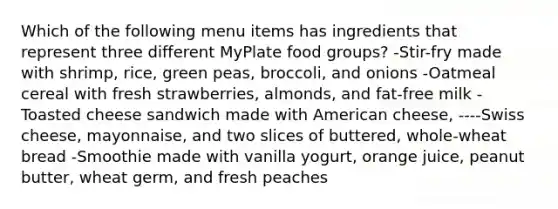 Which of the following menu items has ingredients that represent three different MyPlate food groups? -Stir-fry made with shrimp, rice, green peas, broccoli, and onions -Oatmeal cereal with fresh strawberries, almonds, and fat-free milk -Toasted cheese sandwich made with American cheese, ----Swiss cheese, mayonnaise, and two slices of buttered, whole-wheat bread -Smoothie made with vanilla yogurt, orange juice, peanut butter, wheat germ, and fresh peaches