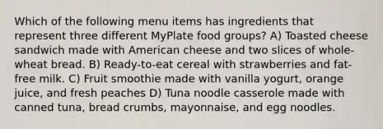 Which of the following menu items has ingredients that represent three different MyPlate food groups? A) Toasted cheese sandwich made with American cheese and two slices of whole-wheat bread. B) Ready-to-eat cereal with strawberries and fat-free milk. C) Fruit smoothie made with vanilla yogurt, orange juice, and fresh peaches D) Tuna noodle casserole made with canned tuna, bread crumbs, mayonnaise, and egg noodles.