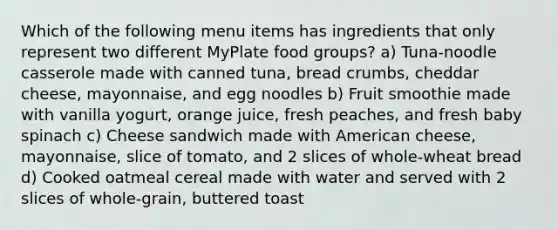 Which of the following menu items has ingredients that only represent two different MyPlate food groups? a) Tuna-noodle casserole made with canned tuna, bread crumbs, cheddar cheese, mayonnaise, and egg noodles b) Fruit smoothie made with vanilla yogurt, orange juice, fresh peaches, and fresh baby spinach c) Cheese sandwich made with American cheese, mayonnaise, slice of tomato, and 2 slices of whole-wheat bread d) Cooked oatmeal cereal made with water and served with 2 slices of whole-grain, buttered toast