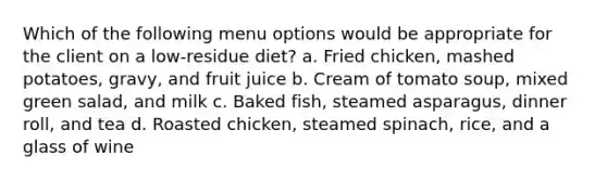 Which of the following menu options would be appropriate for the client on a low-residue diet? a. Fried chicken, mashed potatoes, gravy, and fruit juice b. Cream of tomato soup, mixed green salad, and milk c. Baked fish, steamed asparagus, dinner roll, and tea d. Roasted chicken, steamed spinach, rice, and a glass of wine