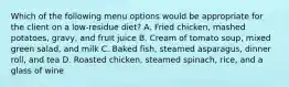 Which of the following menu options would be appropriate for the client on a low-residue diet? A. Fried chicken, mashed potatoes, gravy, and fruit juice B. Cream of tomato soup, mixed green salad, and milk C. Baked fish, steamed asparagus, dinner roll, and tea D. Roasted chicken, steamed spinach, rice, and a glass of wine