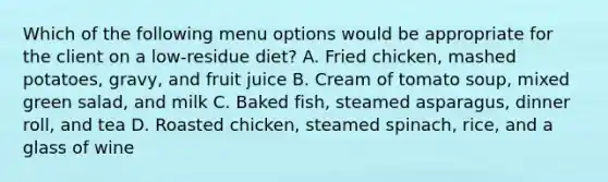 Which of the following menu options would be appropriate for the client on a low-residue diet? A. Fried chicken, mashed potatoes, gravy, and fruit juice B. Cream of tomato soup, mixed green salad, and milk C. Baked fish, steamed asparagus, dinner roll, and tea D. Roasted chicken, steamed spinach, rice, and a glass of wine