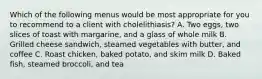 Which of the following menus would be most appropriate for you to recommend to a client with cholelithiasis? A. Two eggs, two slices of toast with margarine, and a glass of whole milk B. Grilled cheese sandwich, steamed vegetables with butter, and coffee C. Roast chicken, baked potato, and skim milk D. Baked fish, steamed broccoli, and tea