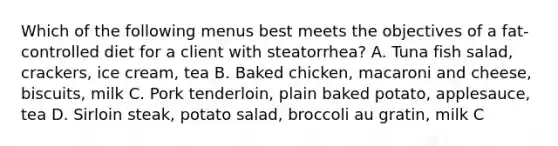 Which of the following menus best meets the objectives of a fat-controlled diet for a client with steatorrhea? A. Tuna fish salad, crackers, ice cream, tea B. Baked chicken, macaroni and cheese, biscuits, milk C. Pork tenderloin, plain baked potato, applesauce, tea D. Sirloin steak, potato salad, broccoli au gratin, milk C