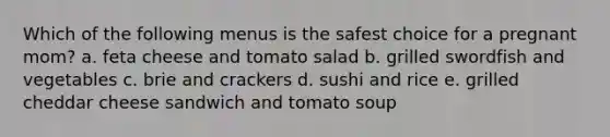 Which of the following menus is the safest choice for a pregnant mom? a. feta cheese and tomato salad b. grilled swordfish and vegetables c. brie and crackers d. sushi and rice e. grilled cheddar cheese sandwich and tomato soup