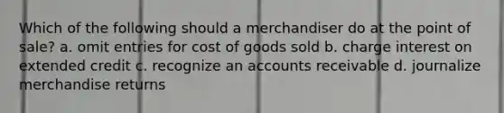 Which of the following should a merchandiser do at the point of sale? a. omit entries for cost of goods sold b. charge interest on extended credit c. recognize an accounts receivable d. journalize merchandise returns