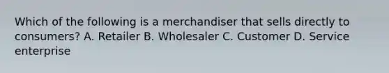 Which of the following is a merchandiser that sells directly to consumers? A. Retailer B. Wholesaler C. Customer D. Service enterprise