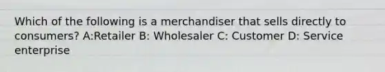 Which of the following is a merchandiser that sells directly to consumers? A:Retailer B: Wholesaler C: Customer D: Service enterprise